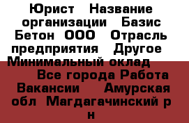 Юрист › Название организации ­ Базис-Бетон, ООО › Отрасль предприятия ­ Другое › Минимальный оклад ­ 25 000 - Все города Работа » Вакансии   . Амурская обл.,Магдагачинский р-н